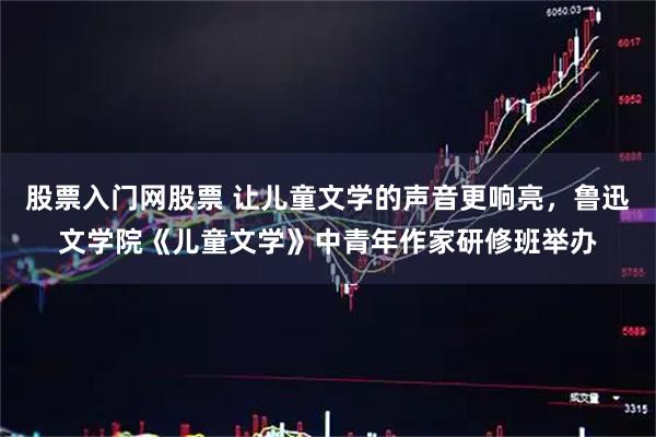 股票入门网股票 让儿童文学的声音更响亮，鲁迅文学院《儿童文学》中青年作家研修班举办