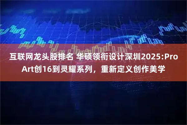 互联网龙头股排名 华硕领衔设计深圳2025:ProArt创16到灵耀系列,重新定义创作美学