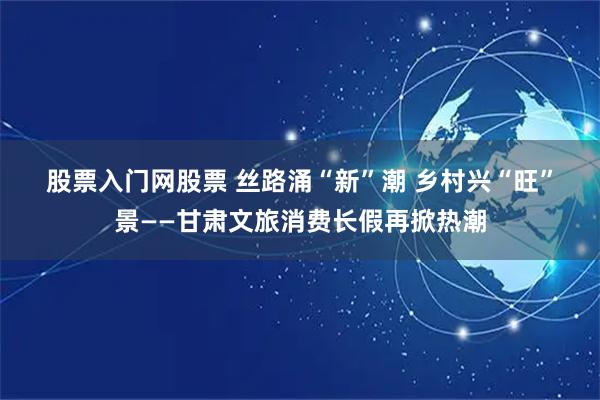 股票入门网股票 丝路涌“新”潮 乡村兴“旺”景——甘肃文旅消费长假再掀热潮