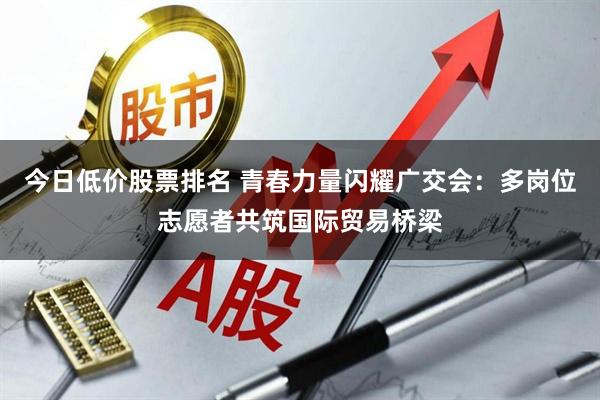 今日低价股票排名 青春力量闪耀广交会:多岗位志愿者共筑国际贸易桥梁