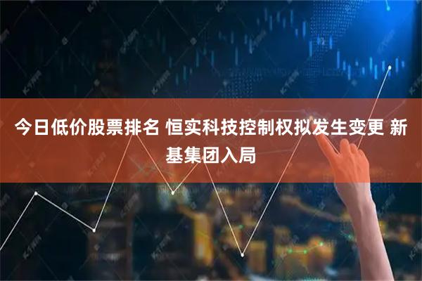 今日低价股票排名 恒实科技控制权拟发生变更 新基集团入局