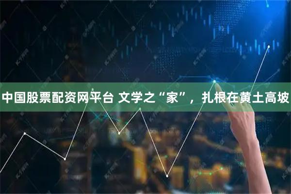 中国股票配资网平台 文学之“家”，扎根在黄土高坡