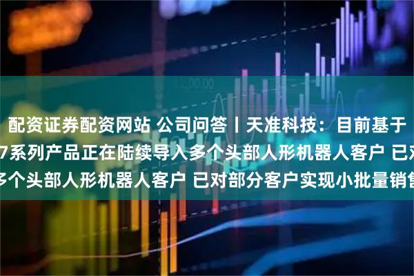配资证券配资网站 公司问答丨天准科技：目前基于英伟达Thor的星智007系列产品正在陆续导入多个头部人形机器人客户 已对部分客户实现小批量销售