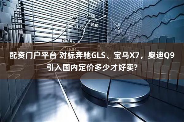配资门户平台 对标奔驰GLS、宝马X7,奥迪Q9引入国内定价多少才好卖?