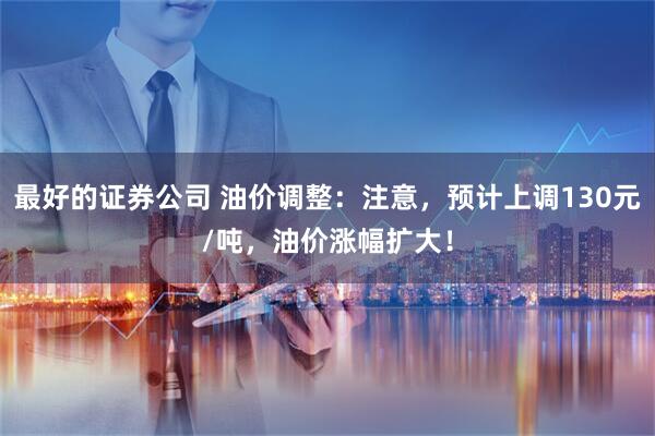 最好的证券公司 油价调整：注意，预计上调130元/吨，油价涨幅扩大！