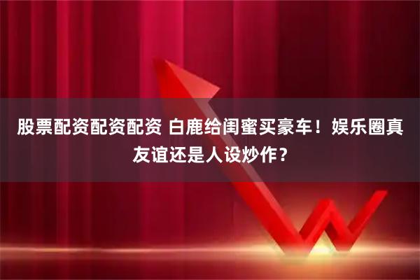 股票配资配资配资 白鹿给闺蜜买豪车！娱乐圈真友谊还是人设炒作？