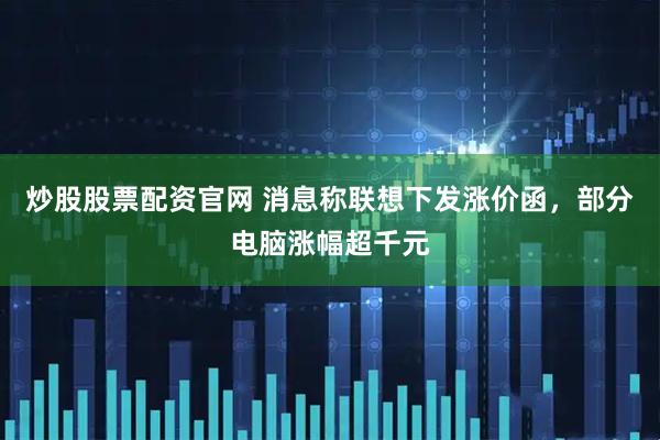 炒股股票配资官网 消息称联想下发涨价函，部分电脑涨幅超千元