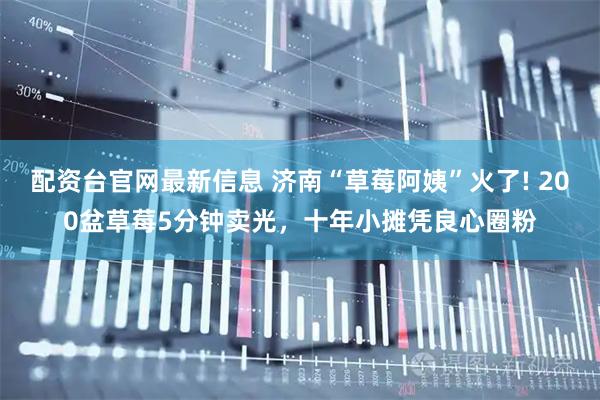 配资台官网最新信息 济南“草莓阿姨”火了! 200盆草莓5分钟卖光，十年小摊凭良心圈粉