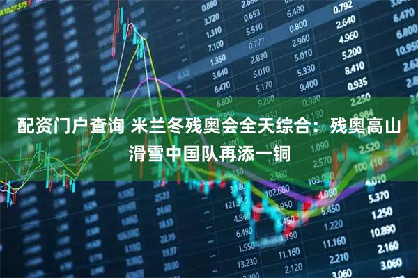 配资门户查询 米兰冬残奥会全天综合:残奥高山滑雪中国队再添一铜