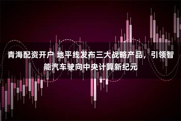 青海配资开户 地平线发布三大战略产品，引领智能汽车驶向中央计算新纪元