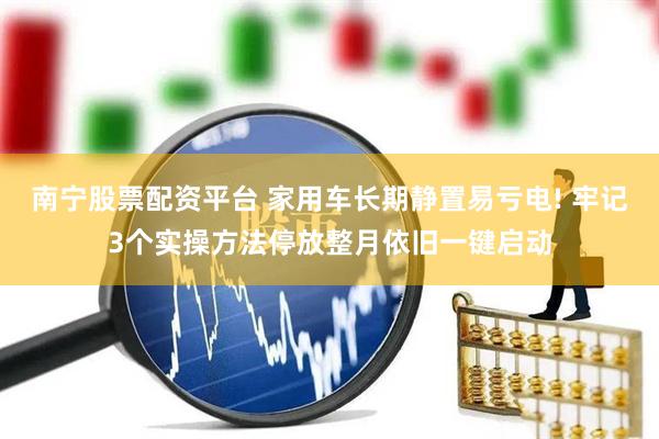 南宁股票配资平台 家用车长期静置易亏电! 牢记3个实操方法停放整月依旧一键启动