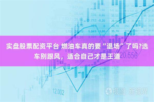 实盘股票配资平台 燃油车真的要“退场”了吗?选车别跟风，适合自己才是王道