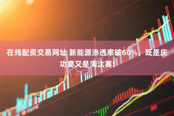 在线配资交易网址 新能源渗透率破60%，既是庆功宴又是淘汰赛!