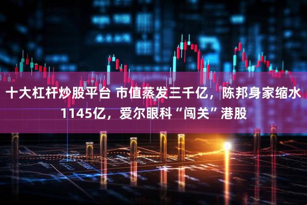 十大杠杆炒股平台 市值蒸发三千亿，陈邦身家缩水1145亿，爱尔眼科“闯关”港股