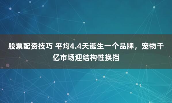 股票配资技巧 平均4.4天诞生一个品牌，宠物千亿市场迎结构性换挡