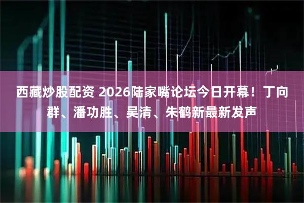西藏炒股配资 2026陆家嘴论坛今日开幕!丁向群、潘功胜、吴清、朱鹤新最新发声