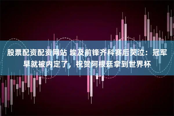 股票配资配资网站 埃及前锋齐科赛后哭泣：冠军早就被内定了，祝贺阿根廷拿到世界杯