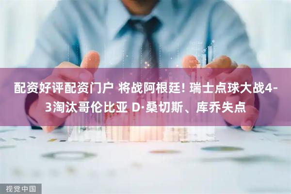 配资好评配资门户 将战阿根廷! 瑞士点球大战4-3淘汰哥伦比亚 D·桑切斯、库乔失点