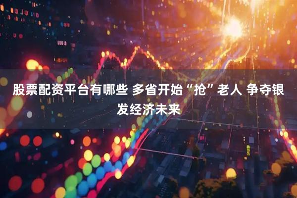 股票配资平台有哪些 多省开始“抢”老人 争夺银发经济未来