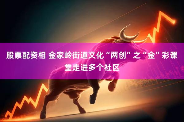 股票配资相 金家岭街道文化“两创”之“金”彩课堂走进多个社区