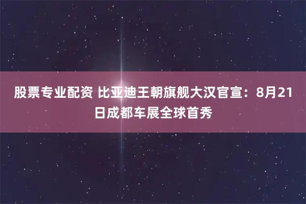 股票专业配资 比亚迪王朝旗舰大汉官宣：8月21日成都车展全球首秀