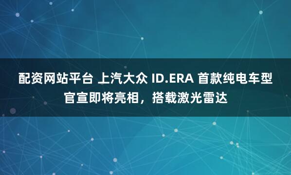 配资网站平台 上汽大众 ID.ERA 首款纯电车型官宣即将亮相,搭载激光雷达