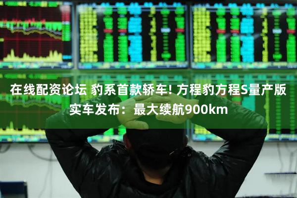 在线配资论坛 豹系首款轿车! 方程豹方程S量产版实车发布：最大续航900km