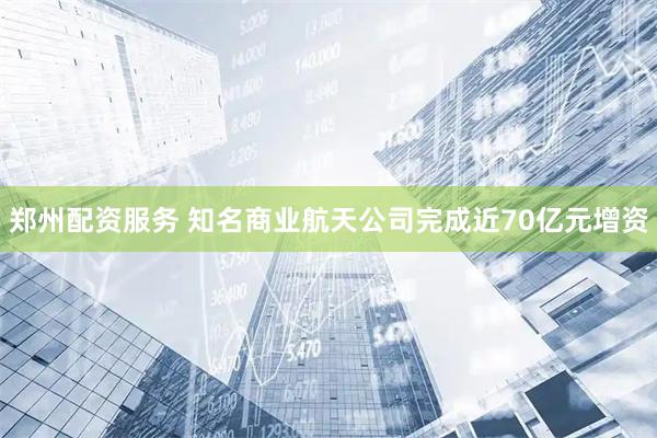 郑州配资服务 知名商业航天公司完成近70亿元增资